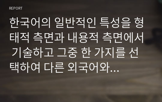 한국어의 일반적인 특성을 형태적 측면과 내용적 측면에서 기술하고 그중 한 가지를 선택하여 다른 외국어와 비교 대조하여 설명하시오.