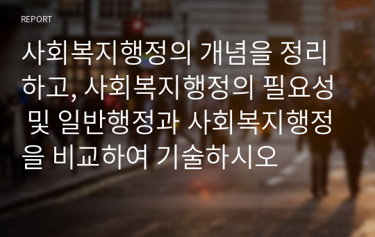 사회복지행정의 개념을 정리하고, 사회복지행정의 필요성 및 일반행정과 사회복지행정을 비교하여 기술하시오