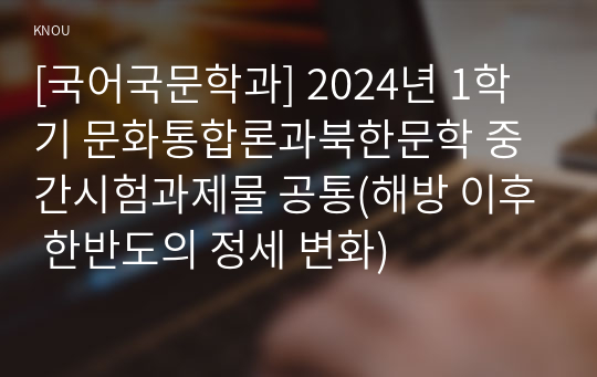 [국어국문학과] 2024년 1학기 문화통합론과북한문학 중간시험과제물 공통(해방 이후 한반도의 정세 변화)