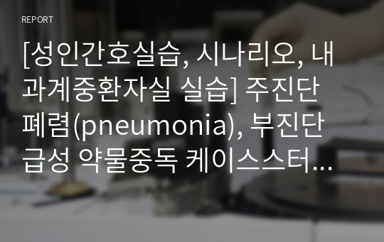 [성인간호실습, 시나리오, 내과계중환자실 실습] 주진단 폐렴(pneumonia), 부진단 급성 약물중독 케이스스터디 간호진단, 간호과정 2개(피부통합성 장애의 위험, 흡인의 위험)