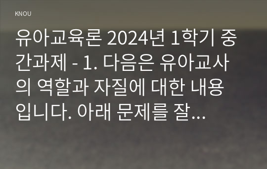 유아교육론 2024년 1학기 중간과제 - 1. 다음은 유아교사의 역할과 자질에 대한 내용입니다. 아래 문제를 잘 읽고 답안을 작성하시오. 2. 다양한 발달이론 중 한 가지를 선택하여 관련 내용을 간단하게 요약하고, 이와 관련되어 실생활에서 접목할 수 있는 사례를 2가지 이상 들어 설명하시오.