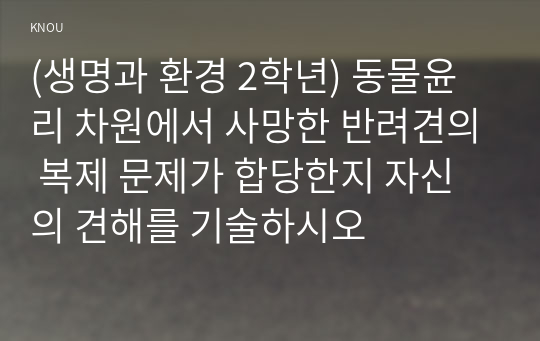 (생명과 환경 2학년) 동물윤리 차원에서 사망한 반려견의 복제 문제가 합당한지 자신의 견해를 기술하시오