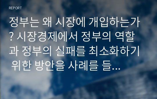 정부는 왜 시장에 개입하는가? 시장경제에서 정부의 역할과 정부의 실패를 최소화하기 위한 방안을 사례를 들어서 설명하시오.