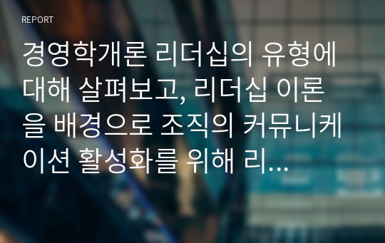 경영학개론 리더십의 유형에 대해 살펴보고, 리더십 이론을 배경으로 조직의 커뮤니케이션 활성화를 위해 리더가 취해야 할 태도에 대해 서술