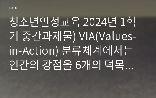 청소년인성교육 2024년 1학기 중간과제물) VIA(Values-in-Action) 분류체계에서는 인간의 강점을 6개의 덕목과 24개의 강점으로 분류 이러한 강점들 중 나에게 해당되는 주된강점 3개를 선택하여 이 강점들에 대해 개념적으로설명 이러한 강점이 나에게 왜 주된 강점인지를 자신의 삶의경험과 사례를 바탕으로서술 이번 학기 수강을 통해 배운점과 느낀점