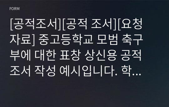 [공적조서][공적 조서][요청자료] 중고등학교 모범 축구부에 대한 표창 상신용 공적조서 작성 예시입니다. 학교 및 단체용 공적조서 작성은 그 예가 흔하지 않아 작성하기가 매우 어렵고 난도가 상당히 높습니다. 따라서 본 자료를 통해 이 같은 고민을 말끔히 해결하시길 바랍니다.