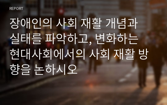 장애인의 사회 재활 개념과 실태를 파악하고, 변화하는 현대사회에서의 사회 재활 방향을 논하시오