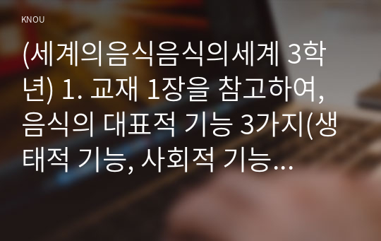 (세계의음식음식의세계 3학년) 1. 교재 1장을 참고하여, 음식의 대표적 기능 3가지(생태적 기능, 사회적 기능, 심리적 기능) 중에서 하나를 선택하여 해당 기능의 의미를 설명하고 자신의 일상에서 해당 기능은 현재 어떻게 수행하고 있는지 평가해 보고 향후 바람직한 방향으로 개선할 수 있는 방안에 관하여 구체적으로 서술하시오