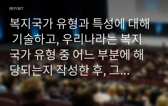 [아동복지론]복지국가 유형과 특성에 대해 기술하고, 우리나라는 복지국가 유형 중 어느 부분에 해당되는지 작성한 후, 그 이유를 중심으로 본인의 생각을 서술하세요. 레포트 A+ 만점