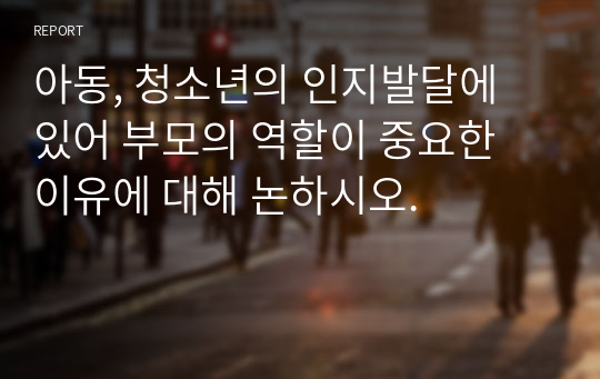 아동, 청소년의 인지발달에 있어 부모의 역할이 중요한 이유에 대해 논하시오.