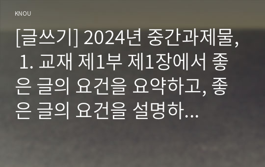 [글쓰기] 2024년 중간과제물, 1. 교재 제1부 제1장에서 좋은 글의 요건을 요약하고, 좋은 글의 요건을 설명하시오. 2. 다음 제시된 쌍들의 차이를 설명하고, 그 쓰임의 예문을 작성하시오. 3. 교재 제2부 제1장에서 다루고 있는 단어나 표현을 설명, 예문을 작성하시오