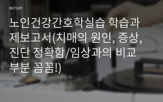 노인건강간호학실습 학습과제보고서(치매의 원인, 증상, 진단 정확함/임상과의 비교 부분 꼼꼼!)