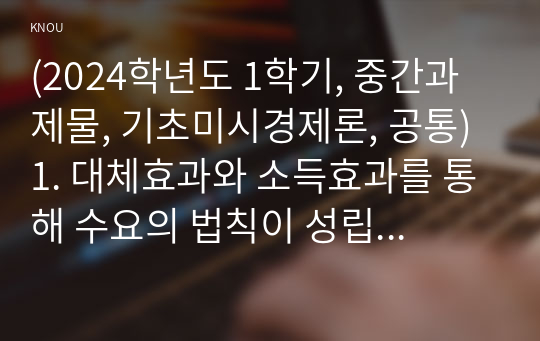 (2024학년도 1학기, 중간과제물, 기초미시경제론, 공통) 1. 대체효과와 소득효과를 통해 수요의 법칙이 성립하는 근거를 설명하시오. 2. 소비자의 소득이 증가할 때 한 재화의 균형가격은 어떻게 되는지 설명하시오. 3. 무차별곡선이 왜 우하향하면서 원점에 대해 볼록한 형태를 갖는지 설명하시오.