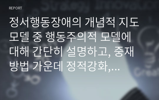 정서행동장애의 개념적 지도 모델 중 행동주의적 모델에 대해 간단히 설명하고, 중재 방법 가운데 정적강화, 부적강화, 정적처벌, 부적처벌에 대해 각각 소개하고 해당하는 예시를 3가지씩 제시하시오