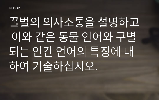 꿀벌의 의사소통을 설명하고  이와 같은 동물 언어와 구별되는 인간 언어의 특징에 대하여 기술하십시오.