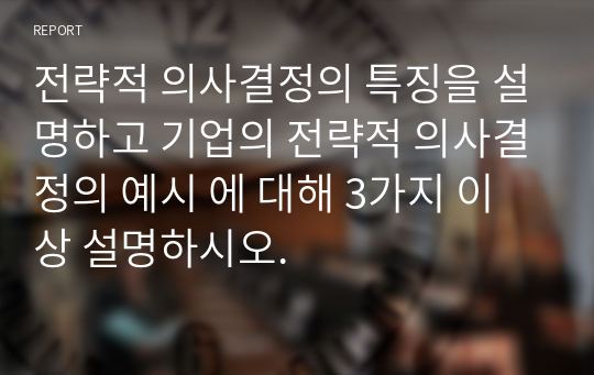 전략적 의사결정의 특징을 설명하고 기업의 전략적 의사결정의 예시 에 대해 3가지 이상 설명하시오.