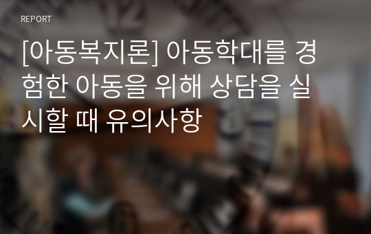 [아동복지론] 아동학대를 경험한 아동을 위해 상담을 실시할 때 유의사항