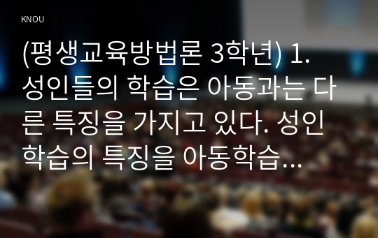 (평생교육방법론 3학년) 1. 성인들의 학습은 아동과는 다른 특징을 가지고 있다. 성인학습의 특징을 아동학습과 비교 분석하고, 그들에게 적합한 교수법을 엔드라고지라는 차원에서 어떤 것들이 있는지 기술해 보십시오. (15점)