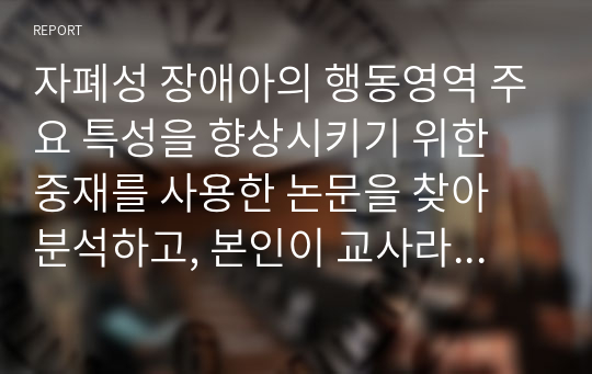 자폐성 장애아의 행동영역 주요 특성을 향상시키기 위한 중재를 사용한 논문을 찾아 분석하고, 본인이 교사라면 통합교육현장에서 어떻게 적용할 것인지 기술하세요.