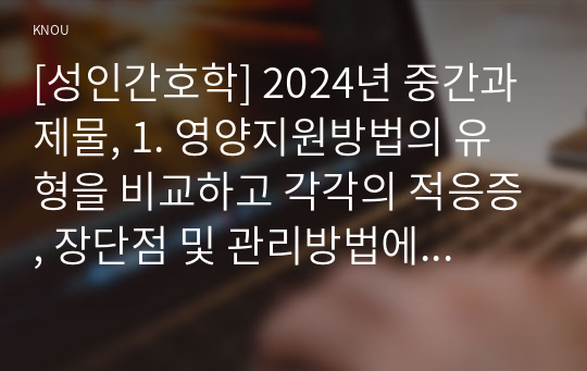 [성인간호학] 2024년 중간과제물, 1. 영양지원방법의 유형을 비교하고 각각의 적응증, 장단점 및 관리방법에 관해 기술하시오. 2. 당뇨병의 급성 및 만성 합병증을 설명하고 각각의 간호중재 방법에 대해 기술하시오.