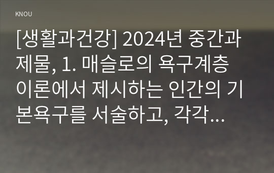 [생활과건강] 2024년 중간과제물, 1. 매슬로의 욕구계층이론에서 제시하는 인간의 기본욕구를 서술하고, 각각의 중요성과 정신건강과의 연관성에 대한 자신의 견해를 제시하시오. 2. 우울증이 있는 사람의 신체적 건강과 안전을 위한 관리에 대해 제시하고, 구체적인 실행방법과 합리적인 이유에 대한 자신의 견해를 서술하시오