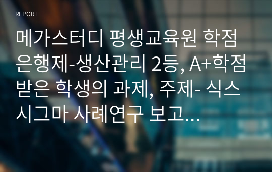 메가스터디 평생교육원 학점은행제-생산관리 2등, A+학점받은 학생의 과제, 주제-식스시그마 사례연구 보고서 제출