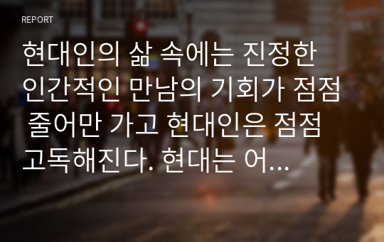 현대인의 삶 속에는 진정한 인간적인 만남의 기회가 점점 줄어만 가고 현대인은 점점 고독해진다. 현대는 어느 시대보다도 인간관계의 의미를 더 깊이 생각하고 친밀한 인간관계의 형성을 위해 더 많은 노력을 기울여야 하는 시대이다. 친밀한 인간관계 형성을 위해 어떠한 노력을 할 수 있는지 이야기해봅시다.