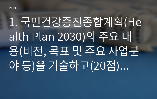 1. 국민건강증진종합계획(Health Plan 2030)의 주요 내용(비전, 목표 및 주요 사업분야 등)을 기술하고(20점), (기술한 사업분야 중 택 1하여) 향후 보건교육사로서 해당 사업과 관련한 활동 방안을 자유롭게 서술하시오(30점).  2. 국민건강증진법에 따른 1) 보건교육사의 법적 근거와 직무 내용을 기술하고(20점), 2) 향후 발전 방향에