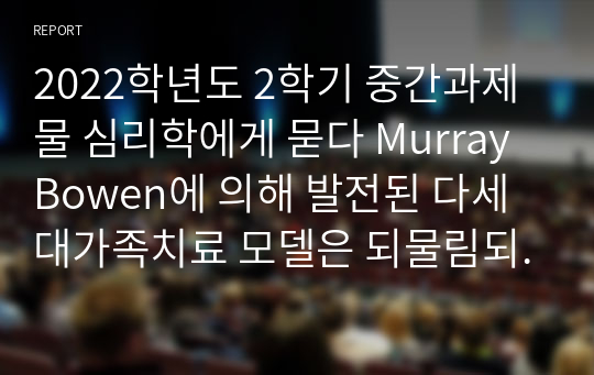 2022학년도 2학기 중간과제물 심리학에게 묻다 Murray Bowen에 의해 발전된 다세대가족치료 모델은 되물림되는 가족의 문제를 이해하는데 많은 함의를 제공해 준다. 이러한 다세대가족치료의 주요개념인 자기분화와 만성불안의 원리, 삼각관계, 핵가족정서체계와 가족투사과정에 대해 설명하고, 이러한 개념이 나에게 주는 함의를 쓰시오 .