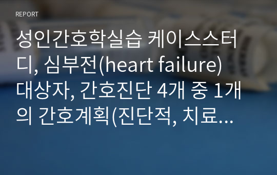 깔끔] A+ 성인간호학실습 케이스스터디(응급실케이스), 심부전(heart failure), 간호진단 4개 중 1개의 간호과정(진단적, 치료적, 교육적 계획으로 나뉨)