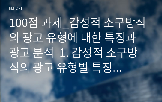 100점 과제_감성적 소구방식의 광고 유형에 대한 특징과 광고 분석  1. 감성적 소구방식의 광고 유형별 특징을 설명하시오. 2. 감성적 소구방식의 광고 유형 중 한가지 유형에 해당하는 광고를 선정하여 그 광고를 분석하시오 .