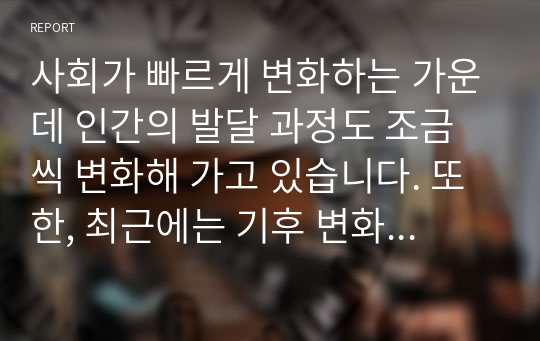 사회가 빠르게 변화하는 가운데 인간의 발달 과정도 조금씩 변화해 가고 있습니다. 또한, 최근에는 기후 변화등의 환경변화가 인간의 삶에 큰 위협이 되고 있습니다. 환경 오염, 기후 변화 등이 인간의 삶에 미치는 영향에 대해 자유롭게 토론해 보고, 실천할 수 있는 대처방안에 대해서도 함께 나누어 봅시다.