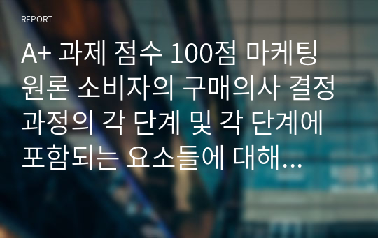 A+ 과제 점수 100점 마케팅원론 소비자의 구매의사 결정과정의 각 단계 및 각 단계에 포함되는 요소들에 대해 설명하시오.