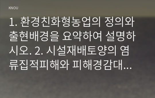 1. 환경친화형농업의 정의와 출현배경을 요약하여 설명하시오. 2. 시설재배토양의 염류집적피해와 피해경감대책을 설명하시오. 3. 유기농산물의 생산과 유기식품의 가공 등에 관한 국내외규정을 논하시오. 4. 환경친화적 병충해 및 잡초방제 개념과 방제수단을 논하시오.