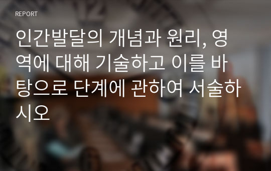 인간발달의 개념과 원리, 영역에 대해 기술하고 이를 바탕으로 단계에 관하여 서술하시오