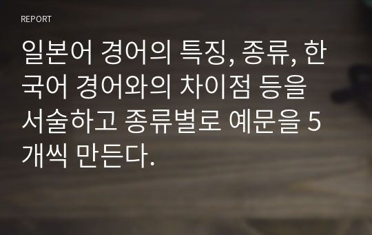 일본어 경어의 특징, 종류, 한국어 경어와의 차이점 등을 서술하고 종류별로 예문을 5개씩 만든다.