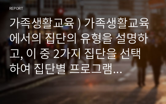 가족생활교육 ) 가족생활교육에서의 집단의 유형을 설명하고, 이 중 2가지 집단을 선택하여 집단별 프로그램 사례를 2가지 이상 조사하여 이들의 장단점을 비교 분석하여 평가하시오.