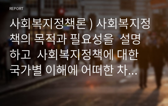 사회복지정책론 ) 사회복지정책의 목적과 필요성을  설명하고  사회복지정책에 대한 국가별 이해에 어떠한 차이가 있는지 서술하시오.