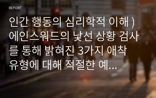 인간 행동의 심리학적 이해 ) 에인스워드의 낯선 상황 검사를 통해 밝혀진 3가지 애착 유형에 대해 적절한 예를 들어 설명하고, 자신의 애착 유형은 어떤 것인지, 그렇게 생각하는 이유에 대해서도 간단히 기술하시오.