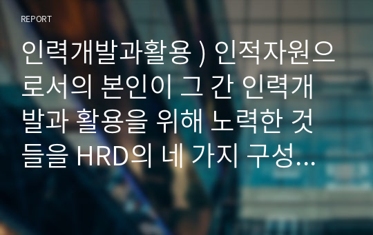 인력개발과활용 ) 인적자원으로서의 본인이 그 간 인력개발과 활용을 위해 노력한 것들을 HRD의 네 가지 구성요소에 입각하여 6하원칙에 맞게 서술해 보고, 단기계획(향후 3년 간)과 장기계획(10년 후 나의 포지션)을 수립해 보십