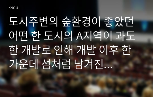 도시주변의 숲환경이 좋았던 어떤 한 도시의 A지역이 과도한 개발로 인해 개발 이후 한 가운데 섬처럼 남겨진 도시숲이 있다. 개발로 인해 유입된 많은 사람들의 과도한 이용과 관리 소홀로 인해 그 숲에 서식하고 있던 생물종의 감소와 숲길 훼손이 심각하게 진행되어는데. 이 숲의 생태적 건강성 회복을 위한 방안에 대해 논하시오.