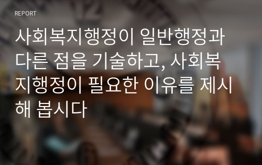 사회복지행정이 일반행정과 다른 점을 기술하고, 사회복지행정이 필요한 이유를 제시해 봅시다