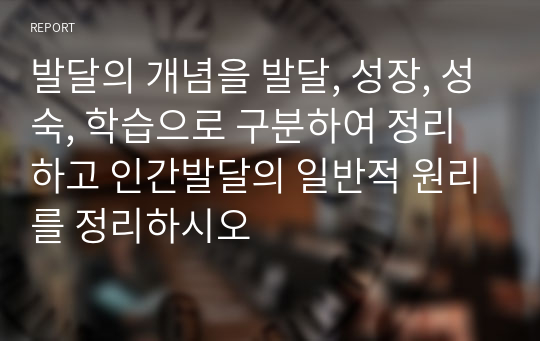 발달의 개념을 발달, 성장, 성숙, 학습으로 구분하여 정리하고 인간발달의 일반적 원리를 정리하시오