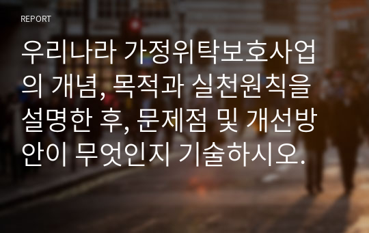 우리나라 가정위탁보호사업의 개념, 목적과 실천원칙을 설명한 후, 문제점 및 개선방안이 무엇인지 기술하시오.