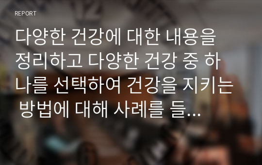 다양한 건강에 대한 내용을 정리하고 다양한 건강 중 하나를 선택하여 건강을 지키는 방법에 대해 사례를 들어 서술하시오.