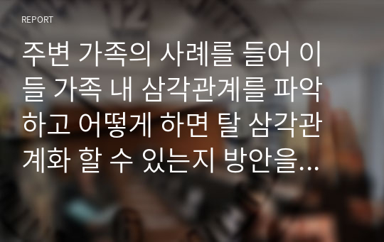 주변 가족의 사례를 들어 이들 가족 내 삼각관계를 파악하고 어떻게 하면 탈 삼각관계화 할 수 있는지 방안을 제시하시오