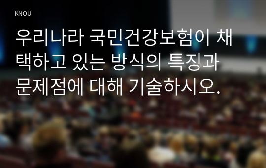 우리나라 국민건강보험이 채택하고 있는 방식의 특징과 문제점에 대해 기술하시오.