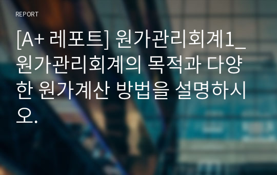 [A+ 레포트] 원가관리회계1_원가관리회계의 목적과 다양한 원가계산 방법을 설명하시오.