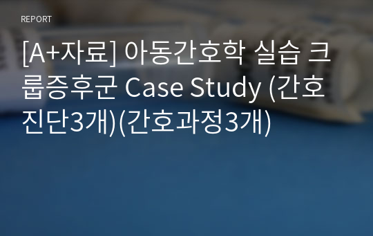 [A+자료] 아동간호학 실습 크룹증후군 Case Study (간호진단3개)(간호과정3개)