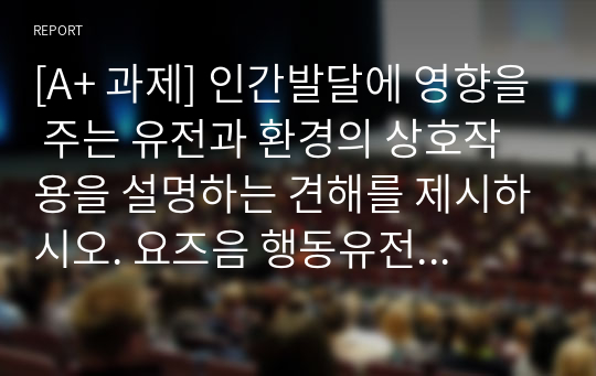 [A+ 과제] 인간발달에 영향을 주는 유전과 환경의 상호작용을 설명하는 견해를 제시하시오. 요즈음 행동유전학 관점의 지능 연구는 환경보다 유전의 영향이 더 크다고 주장합니다. 유전과 환경 중 어느 것이 지능에 더 영향을 줄 것인가에 대한 자신의 견해를 제시하시오.